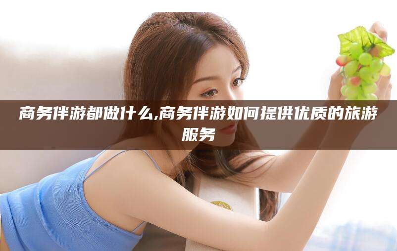 商务伴游都做什么,商务伴游如何提供优质的旅游服务