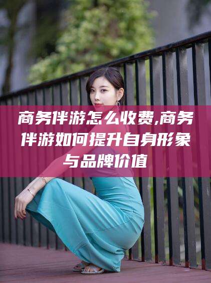 肇东商务伴游怎么收费,商务伴游如何提升自身形象与品牌价值