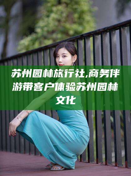 肇东苏州园林旅行社,商务伴游带客户体验苏州园林文化