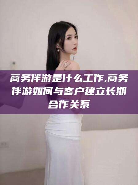 肇东商务伴游是什么工作,商务伴游如何与客户建立长期合作关系
