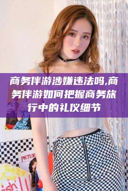 肇东商务伴游涉嫌违法吗,商务伴游如何把握商务旅行中的礼仪细节