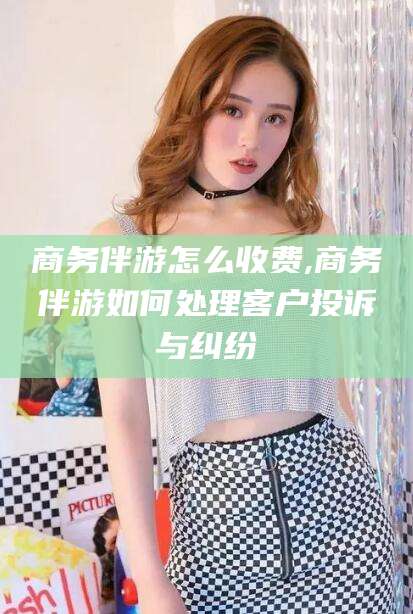 肇东商务伴游怎么收费,商务伴游如何处理客户投诉与纠纷