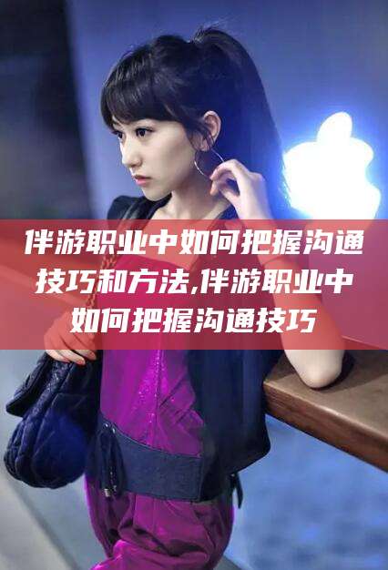 肇东伴游职业中如何把握沟通技巧和方法,伴游职业中如何把握沟通技巧