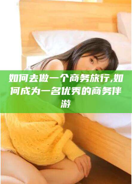 肇东如何去做一个商务旅行,如何成为一名优秀的商务伴游