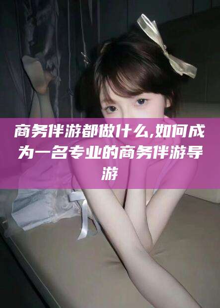 肇东商务伴游都做什么,如何成为一名专业的商务伴游导游