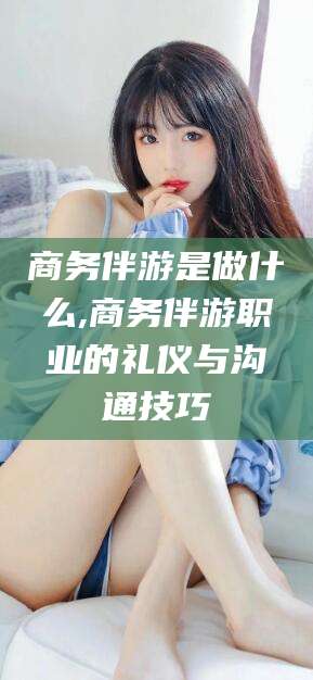 肇东商务伴游是做什么,商务伴游职业的礼仪与沟通技巧