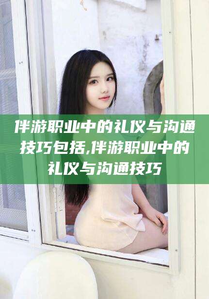 肇东伴游职业中的礼仪与沟通技巧包括,伴游职业中的礼仪与沟通技巧