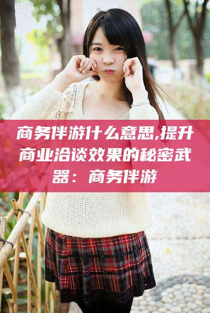肇东商务伴游什么意思,提升商业洽谈效果的秘密武器：商务伴游