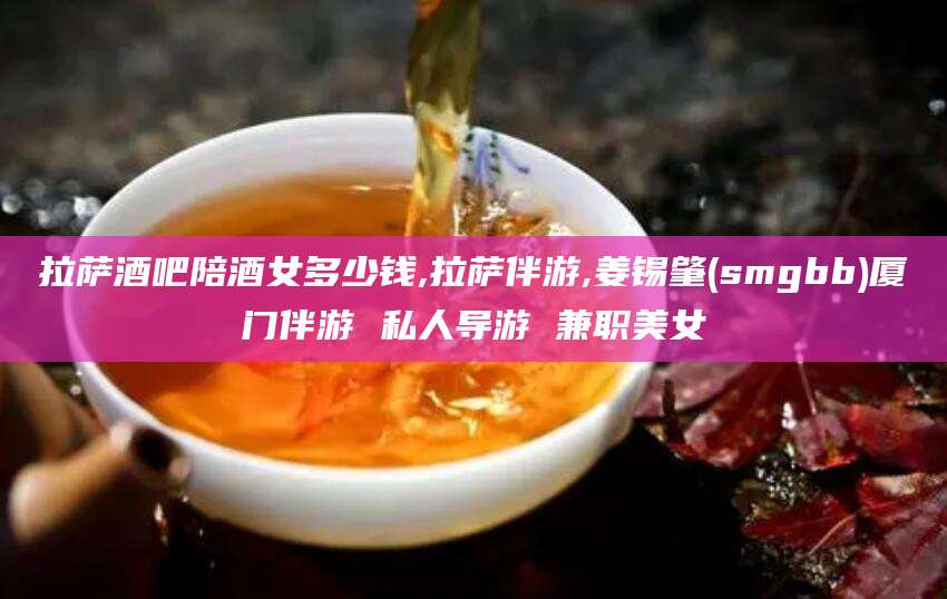 肇东拉萨酒吧陪酒女多少钱,拉萨伴游,姜锡肇(smgbb)厦门伴游 私人导游 兼职美女