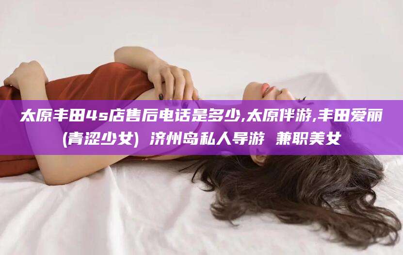 肇东太原丰田4s店售后电话是多少,太原伴游,丰田爱丽(青涩少女) 济州岛私人导游 兼职美女