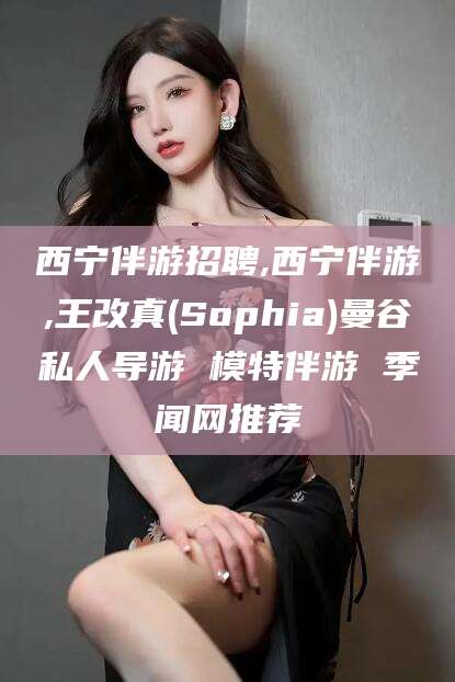 肇东西宁伴游招聘,西宁伴游,王改真(Sophia)曼谷私人导游 模特伴游 季闻网推荐