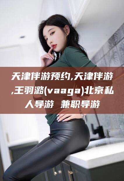 肇东天津伴游预约,天津伴游,王羽潞(vaaga)北京私人导游 兼职导游
