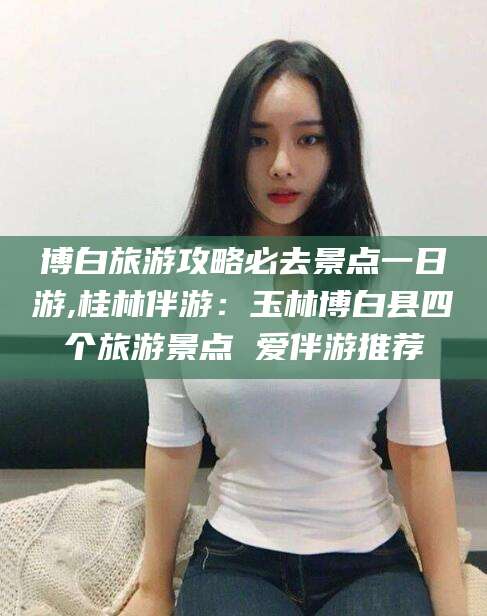 肇东博白旅游攻略必去景点一日游,桂林伴游：玉林博白县四个旅游景点 爱伴游推荐