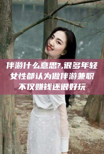 肇东伴游什么意思?,很多年轻女性都认为做伴游兼职不仅赚钱还很好玩