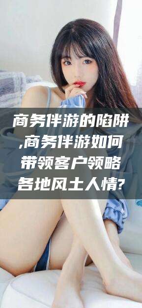 肇东商务伴游的陷阱,商务伴游如何带领客户领略各地风土人情?