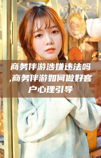 肇东商务伴游涉嫌违法吗,商务伴游如何做好客户心理引导
