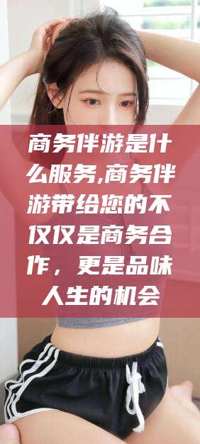 肇东商务伴游是什么服务,商务伴游带给您的不仅仅是商务合作，更是品味人生的机会