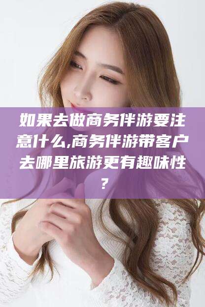 肇东如果去做商务伴游要注意什么,商务伴游带客户去哪里旅游更有趣味性？