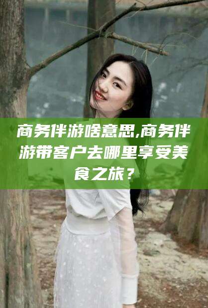肇东商务伴游啥意思,商务伴游带客户去哪里享受美食之旅？