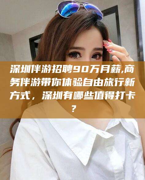 肇东深圳伴游招聘90万月薪,商务伴游带你体验自由旅行新方式，深圳有哪些值得打卡？