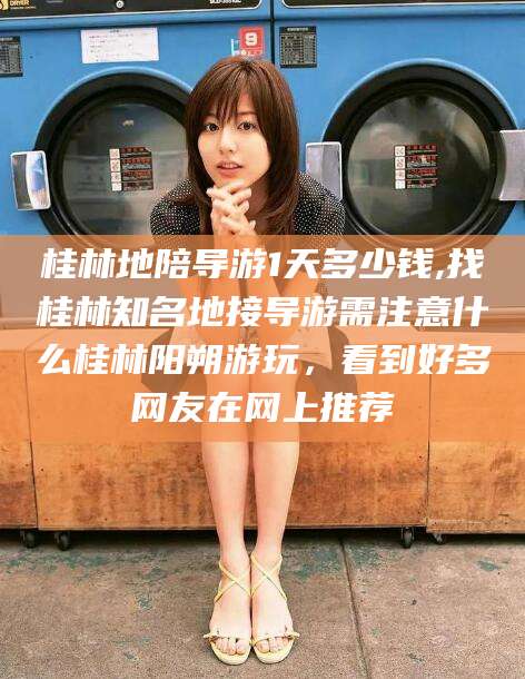 肇东桂林地陪导游1天多少钱,找桂林知名地接导游需注意什么桂林阳朔游玩，看到好多网友在网上推荐