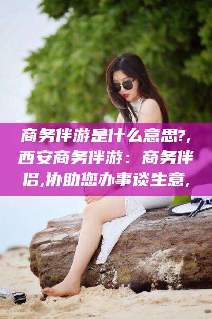 肇东商务伴游是什么意思?,西安商务伴游：商务伴侣,协助您办事谈生意,