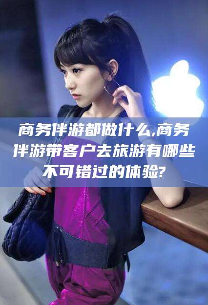 肇东商务伴游都做什么,商务伴游带客户去旅游有哪些不可错过的体验?