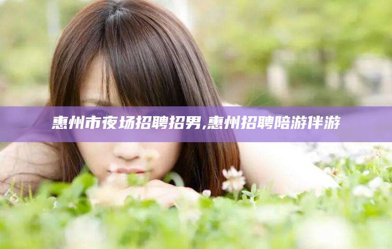 肇东惠州市夜场招聘招男,惠州招聘陪游伴游