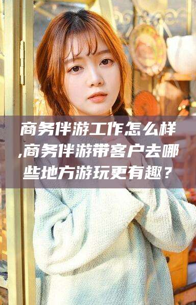 肇东商务伴游工作怎么样,商务伴游带客户去哪些地方游玩更有趣？