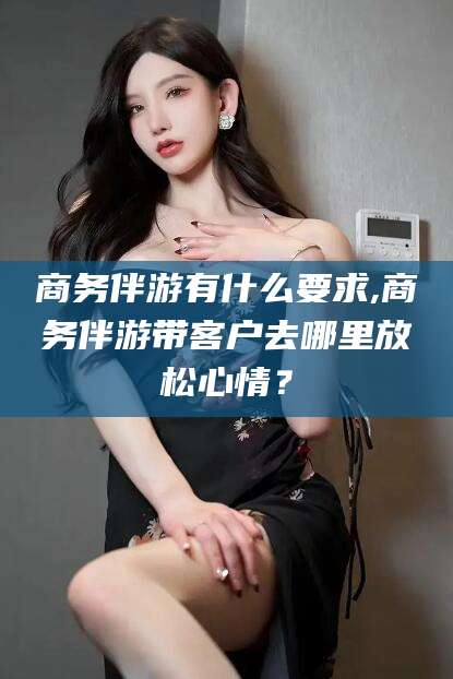 肇东商务伴游有什么要求,商务伴游带客户去哪里放松心情？