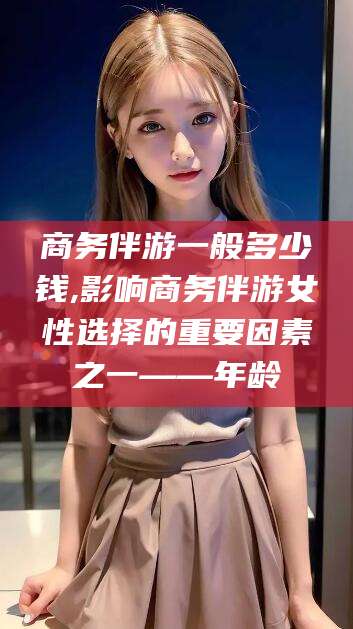 肇东商务伴游一般多少钱,影响商务伴游女性选择的重要因素之一——年龄