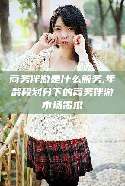 肇东商务伴游是什么服务,年龄段划分下的商务伴游市场需求