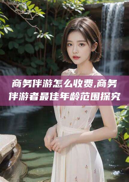 肇东商务伴游怎么收费,商务伴游者最佳年龄范围探究