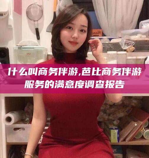 肇东什么叫商务伴游,芭比商务伴游服务的满意度调查报告