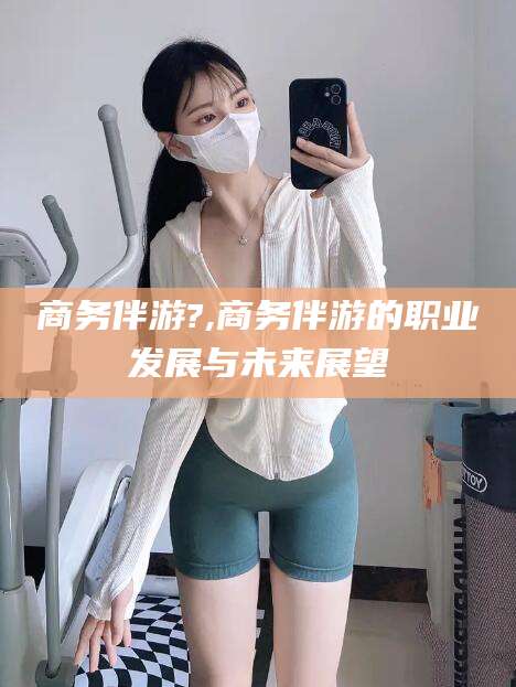 肇东商务伴游?,商务伴游的职业发展与未来展望