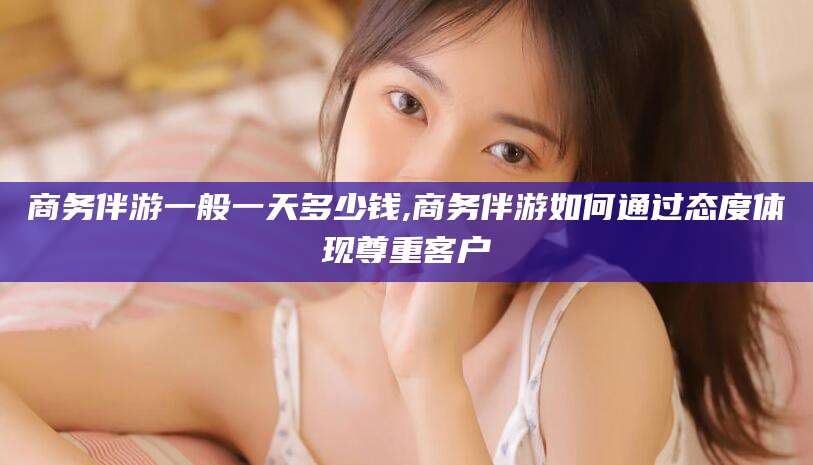 肇东商务伴游一般一天多少钱,商务伴游如何通过态度体现尊重客户