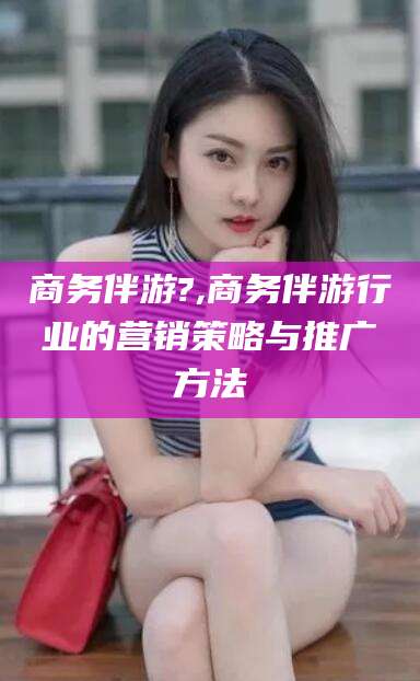 肇东商务伴游?,商务伴游行业的营销策略与推广方法