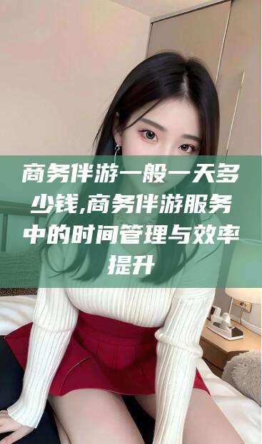 肇东商务伴游一般一天多少钱,商务伴游服务中的时间管理与效率提升